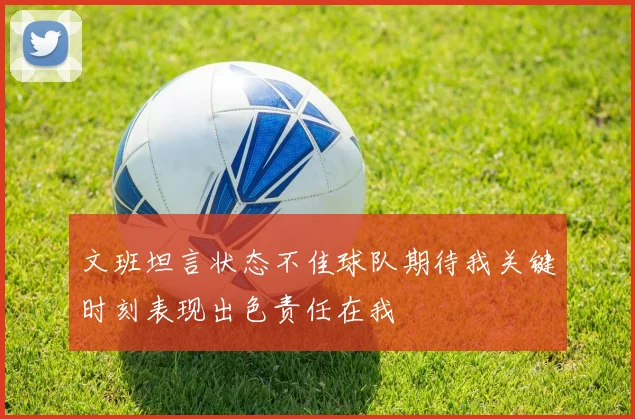 文班坦言状态不佳球队期待我关键时刻表现出色责任在我