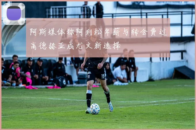 阿斯媒体称阿利松年薪与转会费过高德赫亚成尤文新选择