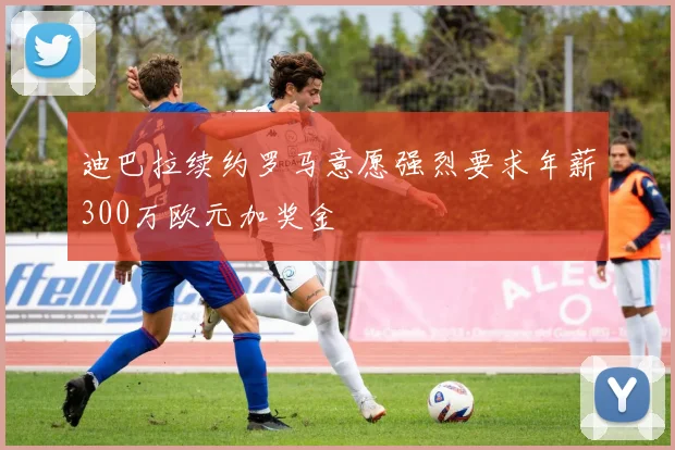 迪巴拉续约罗马意愿强烈要求年薪300万欧元加奖金