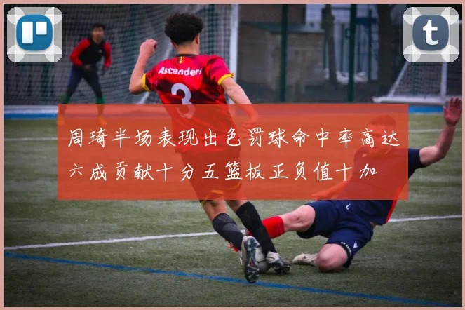 周琦半场表现出色罚球命中率高达六成贡献十分五篮板正负值十加