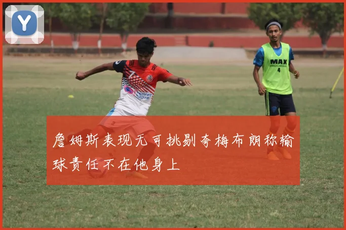 詹姆斯表现无可挑剔夸梅布朗称输球责任不在他身上