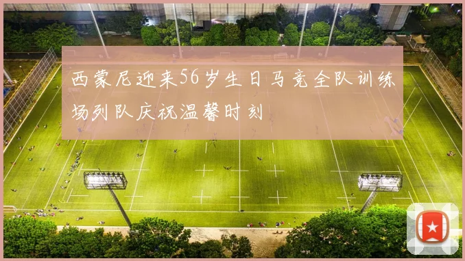 西蒙尼迎来56岁生日马竞全队训练场列队庆祝温馨时刻