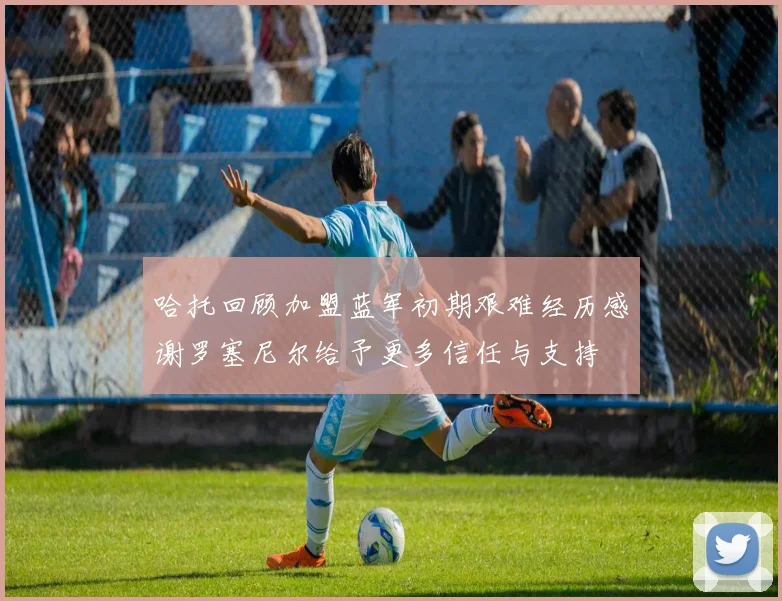 哈托回顾加盟蓝军初期艰难经历感谢罗塞尼尔给予更多信任与支持