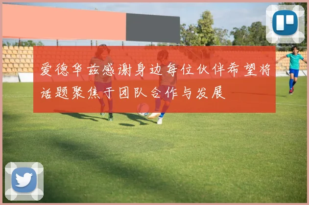 爱德华兹感谢身边每位伙伴希望将话题聚焦于团队合作与发展