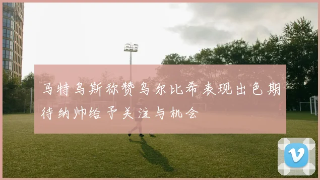 马特乌斯称赞乌尔比希表现出色期待纳帅给予关注与机会
