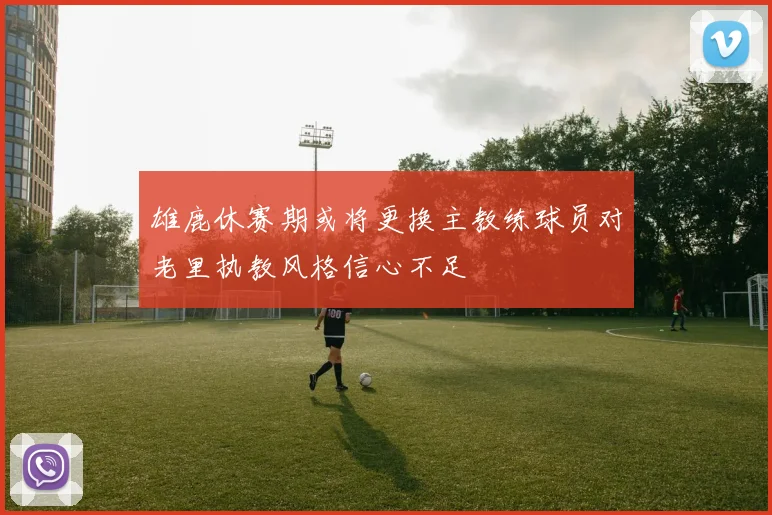 雄鹿休赛期或将更换主教练球员对老里执教风格信心不足
