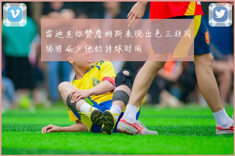 雷迪克称赞詹姆斯表现出色三核同场将减少他的持球时间