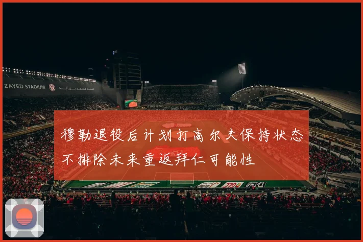 穆勒退役后计划打高尔夫保持状态不排除未来重返拜仁可能性