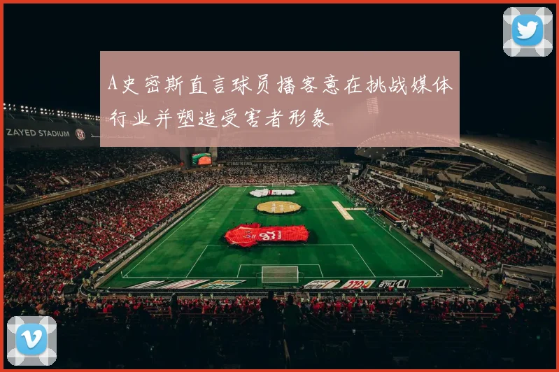 A史密斯直言球员播客意在挑战媒体行业并塑造受害者形象
