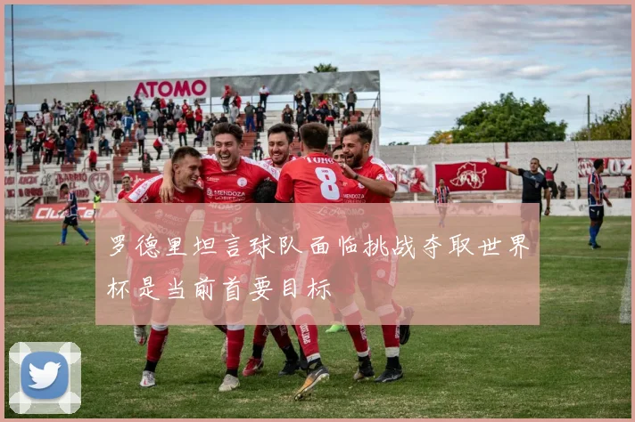 罗德里坦言球队面临挑战夺取世界杯是当前首要目标
