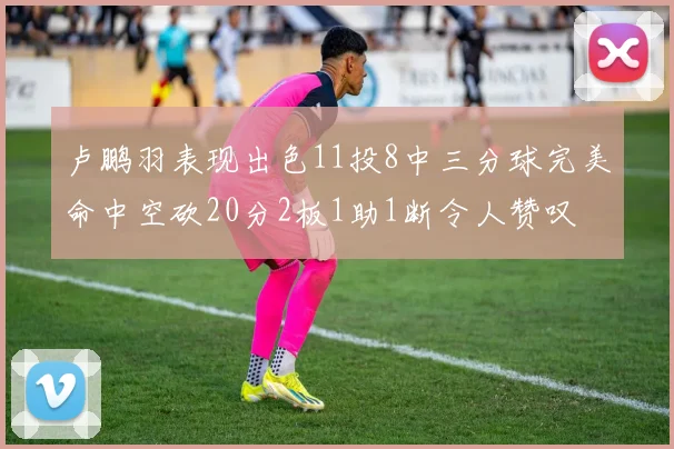 卢鹏羽表现出色11投8中三分球完美命中空砍20分2板1助1断令人赞叹