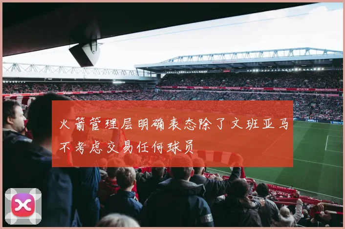 火箭管理层明确表态除了文班亚马不考虑交易任何球员