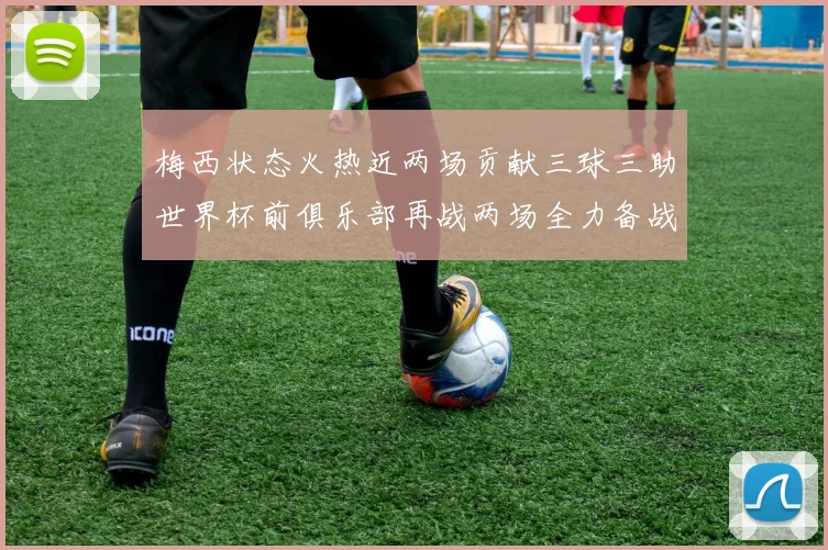 梅西状态火热近两场贡献三球三助世界杯前俱乐部再战两场全力备战大赛