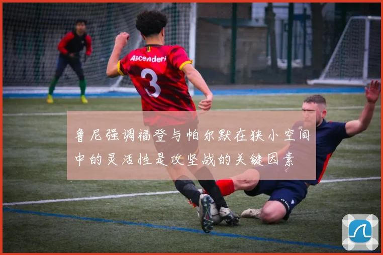 鲁尼强调福登与帕尔默在狭小空间中的灵活性是攻坚战的关键因素