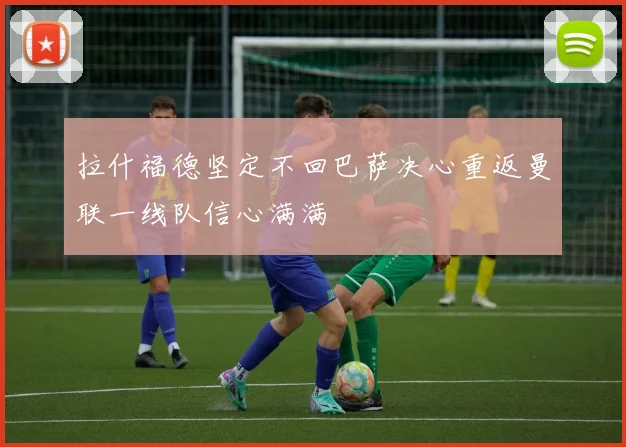 拉什福德坚定不回巴萨决心重返曼联一线队信心满满