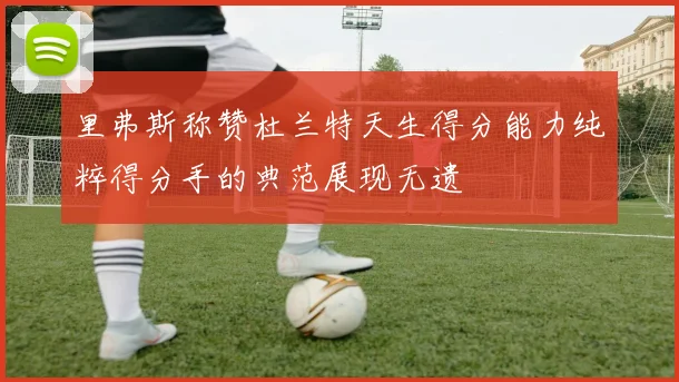 里弗斯称赞杜兰特天生得分能力纯粹得分手的典范展现无遗