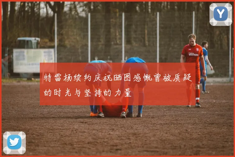 特雷杨续约庆祝晒图感慨曾被质疑的时光与坚持的力量