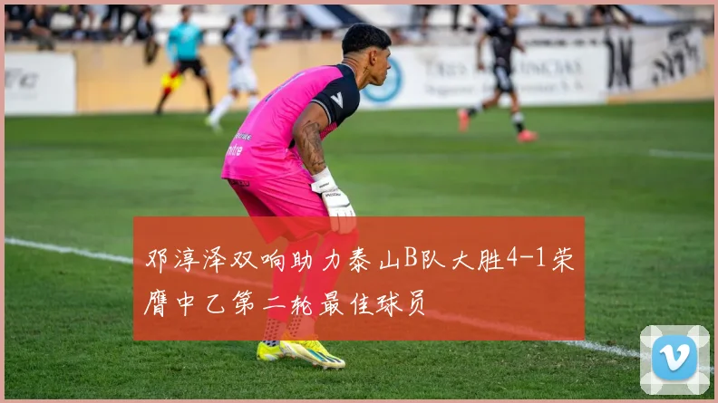 邓淳泽双响助力泰山B队大胜4-1荣膺中乙第二轮最佳球员