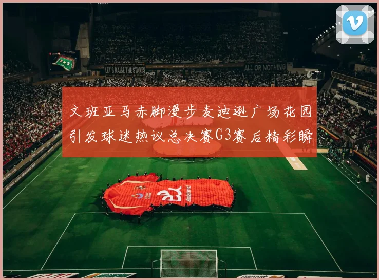 文班亚马赤脚漫步麦迪逊广场花园引发球迷热议总决赛G3赛后精彩瞬间