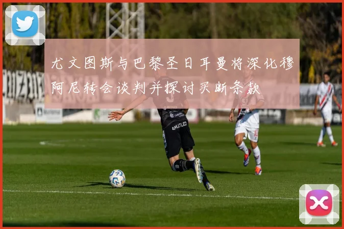 尤文图斯与巴黎圣日耳曼将深化穆阿尼转会谈判并探讨买断条款