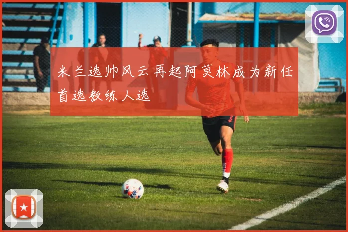 米兰选帅风云再起阿莫林成为新任首选教练人选