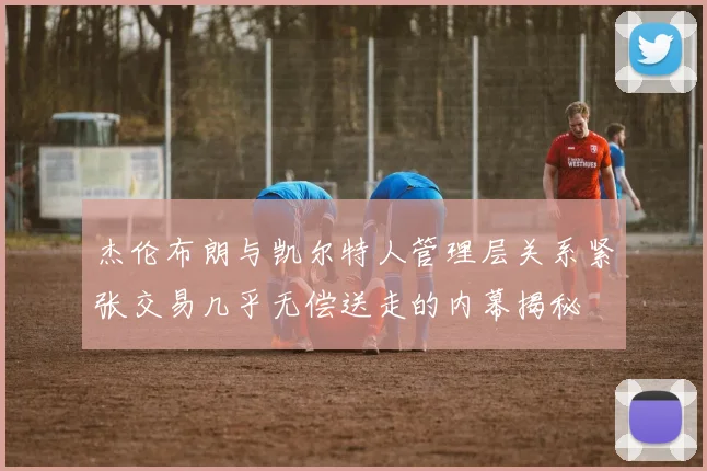 杰伦布朗与凯尔特人管理层关系紧张交易几乎无偿送走的内幕揭秘