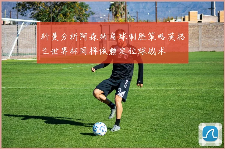 科曼分析阿森纳角球制胜策略英格兰世界杯同样依赖定位球战术
