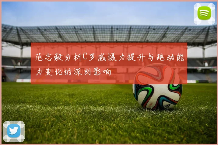 范志毅分析C罗威慑力提升与跑动能力变化的深刻影响