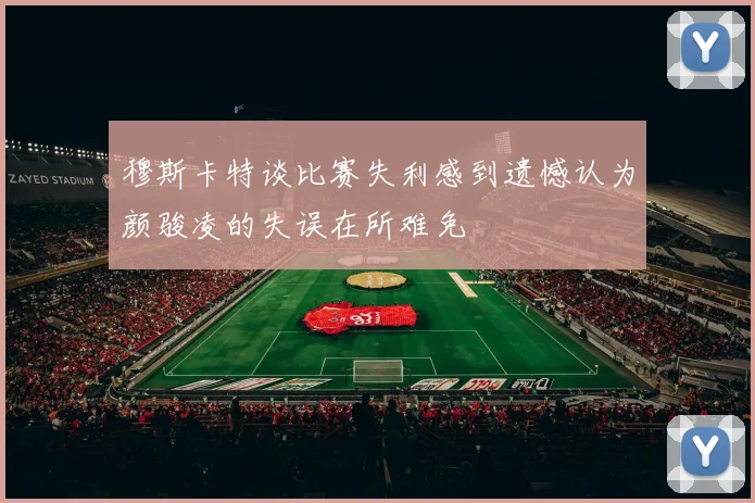 穆斯卡特谈比赛失利感到遗憾认为颜骏凌的失误在所难免