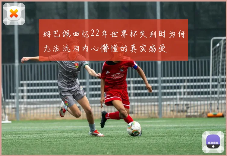 姆巴佩回忆22年世界杯失利时为何无法流泪内心懵懂的真实感受