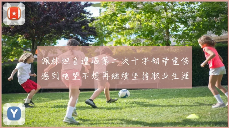 佩林坦言遭遇第二次十字韧带重伤感到绝望不想再继续坚持职业生涯