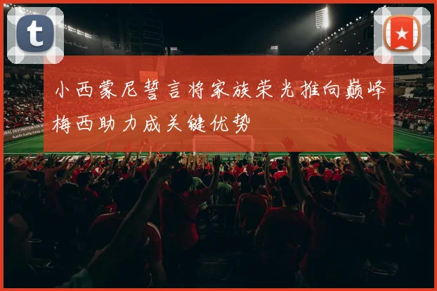 小西蒙尼誓言将家族荣光推向巅峰梅西助力成关键优势