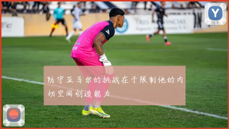 防守亚马尔的挑战在于限制他的内切空间创造能力